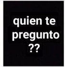 Quien te pregunto??