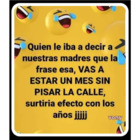 Quien le iba a decir a nuestras madres que la frase esa, \"VAS A ESTAR UN MES SIN PISAR LA CALLE\", surtiría efecto con los anos jijij
